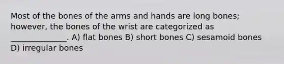 Most of the bones of the arms and hands are long bones; however, the bones of the wrist are categorized as ______________. A) flat bones B) short bones C) sesamoid bones D) irregular bones