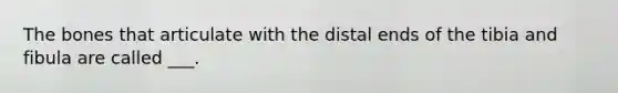 The bones that articulate with the distal ends of the tibia and fibula are called ___.