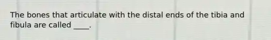 The bones that articulate with the distal ends of the tibia and fibula are called ____.