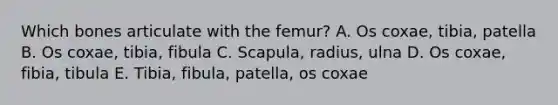 Which bones articulate with the femur? A. Os coxae, tibia, patella B. Os coxae, tibia, fibula C. Scapula, radius, ulna D. Os coxae, fibia, tibula E. Tibia, fibula, patella, os coxae