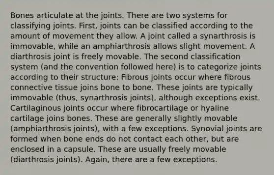 Bones articulate at the joints. There are two systems for <a href='https://www.questionai.com/knowledge/kaHla6siEV-classifying-joints' class='anchor-knowledge'>classifying joints</a>. First, joints can be classified according to the amount of movement they allow. A joint called a synarthrosis is immovable, while an amphiarthrosis allows slight movement. A diarthrosis joint is freely movable. The second classification system (and the convention followed here) is to categorize joints according to their structure: Fibrous joints occur where fibrous <a href='https://www.questionai.com/knowledge/kYDr0DHyc8-connective-tissue' class='anchor-knowledge'>connective tissue</a> joins bone to bone. These joints are typically immovable (thus, synarthrosis joints), although exceptions exist. Cartilaginous joints occur where fibrocartilage or hyaline cartilage joins bones. These are generally slightly movable (amphiarthrosis joints), with a few exceptions. Synovial joints are formed when bone ends do not contact each other, but are enclosed in a capsule. These are usually freely movable (diarthrosis joints). Again, there are a few exceptions.