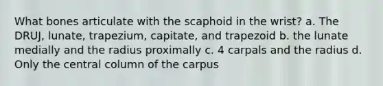 What bones articulate with the scaphoid in the wrist? a. The DRUJ, lunate, trapezium, capitate, and trapezoid b. the lunate medially and the radius proximally c. 4 carpals and the radius d. Only the central column of the carpus