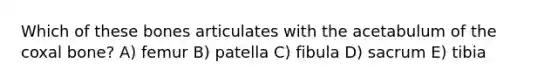 Which of these bones articulates with the acetabulum of the coxal bone? A) femur B) patella C) fibula D) sacrum E) tibia