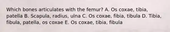 Which bones articulates with the femur? A. Os coxae, tibia, patella B. Scapula, radius, ulna C. Os coxae, fibia, tibula D. Tibia, fibula, patella, os coxae E. Os coxae, tibia, fibula