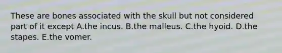 These are bones associated with the skull but not considered part of it except A.the incus. B.the malleus. C.the hyoid. D.the stapes. E.the vomer.