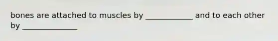 bones are attached to muscles by ____________ and to each other by ______________