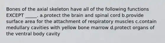 Bones of the axial skeleton have all of the following functions EXCEPT _____. a.protect the brain and spinal cord b.provide surface area for the attachment of respiratory muscles c.contain medullary cavities with yellow bone marrow d.protect organs of the ventral body cavity