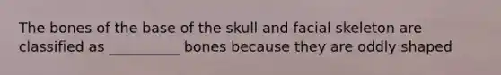 The bones of the base of the skull and facial skeleton are classified as __________ bones because they are oddly shaped