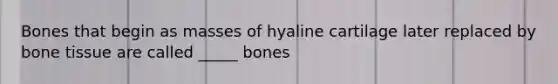 Bones that begin as masses of hyaline cartilage later replaced by bone tissue are called _____ bones