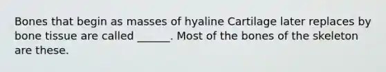 Bones that begin as masses of hyaline Cartilage later replaces by bone tissue are called ______. Most of the bones of the skeleton are these.