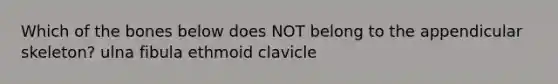 Which of the bones below does NOT belong to the appendicular skeleton? ulna fibula ethmoid clavicle