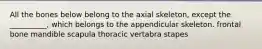 All the bones below belong to the axial skeleton, except the __________, which belongs to the appendicular skeleton. frontal bone mandible scapula thoracic vertabra stapes