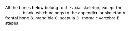 All the bones below belong to the axial skeleton, except the _________blank, which belongs to the appendicular skeleton A. frontal bone B. mandible C. scapula D. thoracic vertebra E. stapes