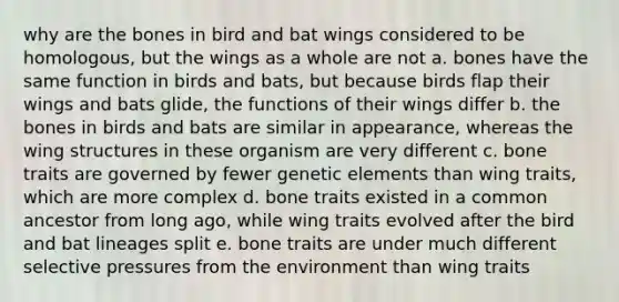 why are the bones in bird and bat wings considered to be homologous, but the wings as a whole are not a. bones have the same function in birds and bats, but because birds flap their wings and bats glide, the functions of their wings differ b. the bones in birds and bats are similar in appearance, whereas the wing structures in these organism are very different c. bone traits are governed by fewer genetic elements than wing traits, which are more complex d. bone traits existed in a common ancestor from long ago, while wing traits evolved after the bird and bat lineages split e. bone traits are under much different selective pressures from the environment than wing traits