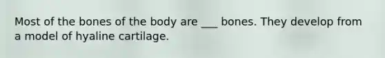 Most of the bones of the body are ___ bones. They develop from a model of hyaline cartilage.