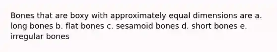 Bones that are boxy with approximately equal dimensions are a. long bones b. flat bones c. sesamoid bones d. short bones e. irregular bones