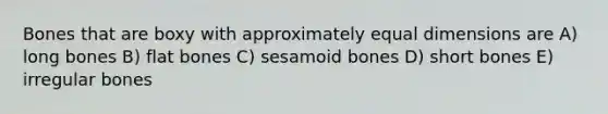 Bones that are boxy with approximately equal dimensions are A) long bones B) flat bones C) sesamoid bones D) short bones E) irregular bones