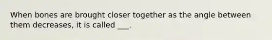 When bones are brought closer together as the angle between them decreases, it is called ___.