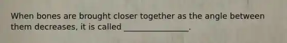 When bones are brought closer together as the angle between them decreases, it is called ________________.