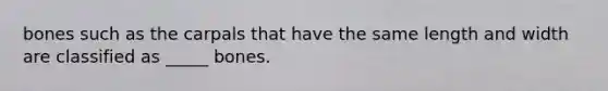 bones such as the carpals that have the same length and width are classified as _____ bones.