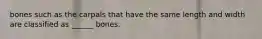 bones such as the carpals that have the same length and width are classified as ______ bones.