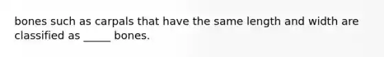 bones such as carpals that have the same length and width are classified as _____ bones.