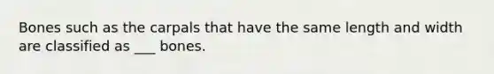 Bones such as the carpals that have the same length and width are classified as ___ bones.