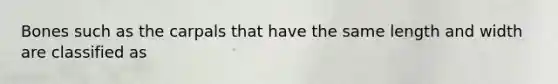 Bones such as the carpals that have the same length and width are classified as