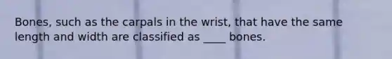 Bones, such as the carpals in the wrist, that have the same length and width are classified as ____ bones.