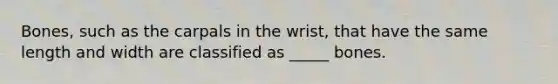 Bones, such as the carpals in the wrist, that have the same length and width are classified as _____ bones.