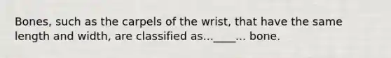 Bones, such as the carpels of the wrist, that have the same length and width, are classified as...____... bone.