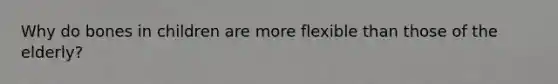 Why do bones in children are more flexible than those of the elderly?