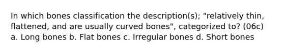 In which bones classification the description(s); "relatively thin, flattened, and are usually curved bones", categorized to? (06c) a. Long bones b. Flat bones c. Irregular bones d. Short bones