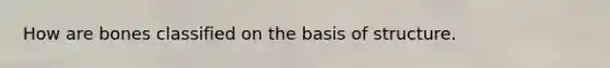 How are bones classified on the basis of structure.