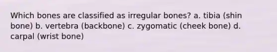 Which bones are classified as irregular bones? a. tibia (shin bone) b. vertebra (backbone) c. zygomatic (cheek bone) d. carpal (wrist bone)