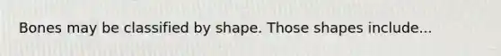 Bones may be classified by shape. Those shapes include...