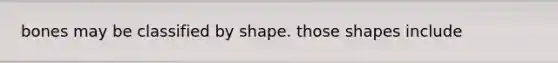 bones may be classified by shape. those shapes include