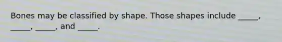 Bones may be classified by shape. Those shapes include _____, _____, _____, and _____.