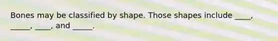 Bones may be classified by shape. Those shapes include ____, _____, ____, and _____.