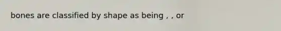 bones are classified by shape as being , , or