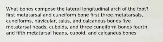 What bones compose the lateral longitudinal arch of the foot? first metatarsal and cuneiform bone first three metatarsals, cuneiforms, navicular, talus, and calcaneus bones five metatarsal heads, cuboids, and three cuneiform bones fourth and fifth metatarsal heads, cuboid, and calcaneus bones