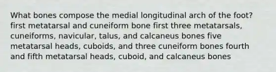 What bones compose the medial longitudinal arch of the foot? first metatarsal and cuneiform bone first three metatarsals, cuneiforms, navicular, talus, and calcaneus bones five metatarsal heads, cuboids, and three cuneiform bones fourth and fifth metatarsal heads, cuboid, and calcaneus bones