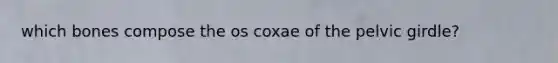 which bones compose the os coxae of the pelvic girdle?