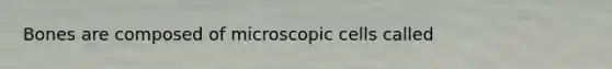 Bones are composed of microscopic cells called