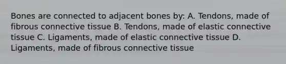 Bones are connected to adjacent bones by: A. Tendons, made of fibrous connective tissue B. Tendons, made of elastic connective tissue C. Ligaments, made of elastic connective tissue D. Ligaments, made of fibrous connective tissue