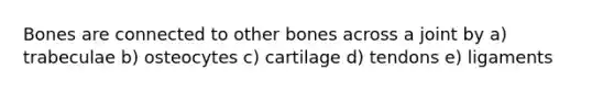 Bones are connected to other bones across a joint by a) trabeculae b) osteocytes c) cartilage d) tendons e) ligaments