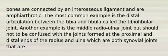 bones are connected by an interosseous ligament and are amphiarthrotic. The most common example is the distal articulation between the tibia and fibula called the tibiofibular joint. Another example is the middle radio-ulnar joint but should not to be confused with the joints formed at the proximal and distal ends of the radius and ulna which are both synovial joints that are