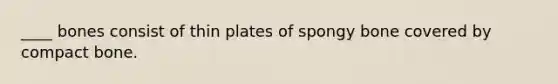 ____ bones consist of thin plates of spongy bone covered by compact bone.