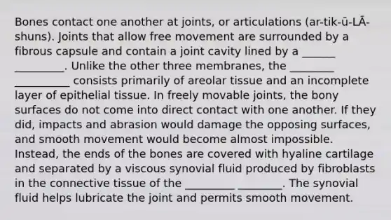 Bones contact one another at joints, or articulations (ar-tik-ū-LĀ-shuns). Joints that allow free movement are surrounded by a fibrous capsule and contain a joint cavity lined by a ______ _________. Unlike the other three membranes, the ________ __________ consists primarily of areolar tissue and an incomplete layer of epithelial tissue. In freely movable joints, the bony surfaces do not come into direct contact with one another. If they did, impacts and abrasion would damage the opposing surfaces, and smooth movement would become almost impossible. Instead, the ends of the bones are covered with hyaline cartilage and separated by a viscous synovial fluid produced by fibroblasts in the connective tissue of the _________ ________. The synovial fluid helps lubricate the joint and permits smooth movement.