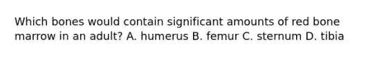 Which bones would contain significant amounts of red bone marrow in an adult? A. humerus B. femur C. sternum D. tibia